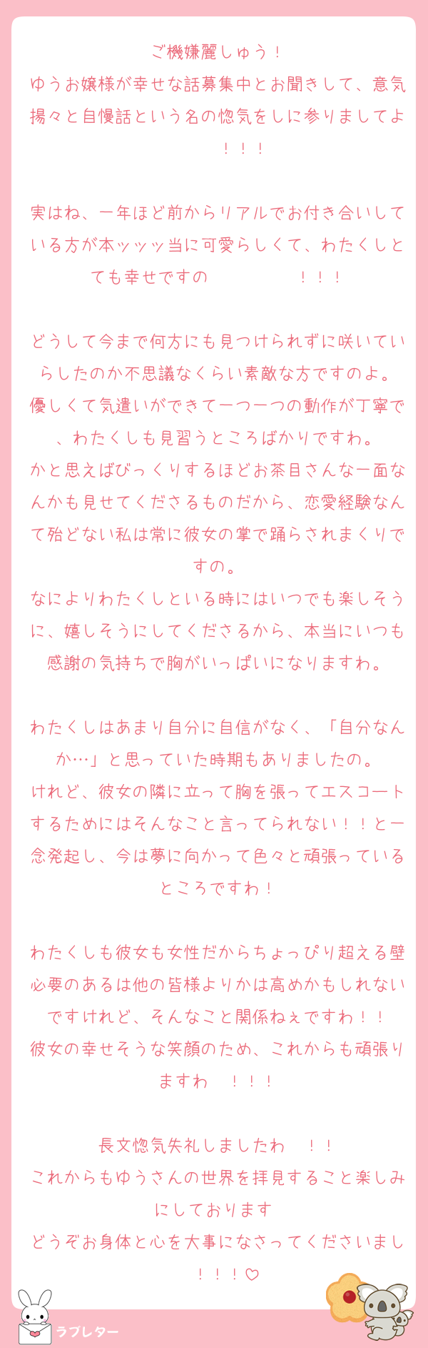 ご機嫌麗しゅう！
ゆうお嬢様が幸せな話募集中とお聞きして、意気揚々と自慢話という名の惚気をしに参りましてよ〜〜〜！！！

実はね、一年ほど前からリアルでお付き合いしている方が本ッッッ当に可愛らしくて、わたくしとても幸せですの〜〜〜〜〜！！！

どうして今まで何方にも見つけられずに咲いていらしたのか不思議なくらい素敵な方ですのよ。
優しくて気遣いができて一つ一つの動作が丁寧で、わたくしも見習うところばかりですわ。
かと思えばびっくりするほどお茶目さんな一面なんかも見せてくださるものだから、恋愛経験なんて殆どない私は常に彼女の掌で踊らされまくりですの。
なによりわたくしといる時にはいつでも楽しそうに、嬉しそうにしてくださるから、本当にいつも感謝の気持ちで胸がいっぱいになりますわ。

わたくしはあまり自分に自信がなく、「自分なんか…」と思っていた時期もありましたの。
けれど、彼女の隣に立って胸を張ってエスコートするためにはそんなこと言ってられない！！と一念発起し、今は夢に向かって色々と頑張っているところですわ！

わたくしも彼女も女性だからちょっぴり超える壁必要のあるは他の皆様よりかは高めかもしれないですけれど、そんなこと関係ねぇですわ！！
彼女の幸せそうな笑顔のため、これからも頑張りますわ〜！！！

長文惚気失礼しましたわ〜！！
これからもゆうさんの世界を拝見すること楽しみにしております♡
どうぞお身体と心を大事になさってくださいまし〜！！！