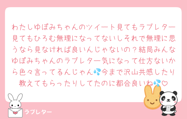 わたしゆぽみちゃんのツイート見てもラブレター見てもひろむ無理になってないしそれで無理に思うなら見なければ良いんじゃないの？結局みんなゆぽみちゃんのラブレター気になって仕方ないから色々言ってるんじゃん💦今まで沢山共感したり教えてもらったりしてたのに都合良いね💦