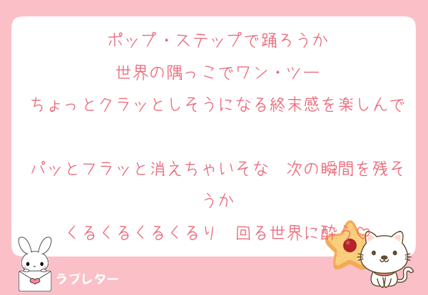 ポップ・ステップで踊ろうか
世界の隅っこでワン・ツー
ちょっとクラッとしそうになる終末感を楽しんで
パッとフラッと消えちゃいそな　次の瞬間を残そうか
くるくるくるくるり　回る世界に酔う