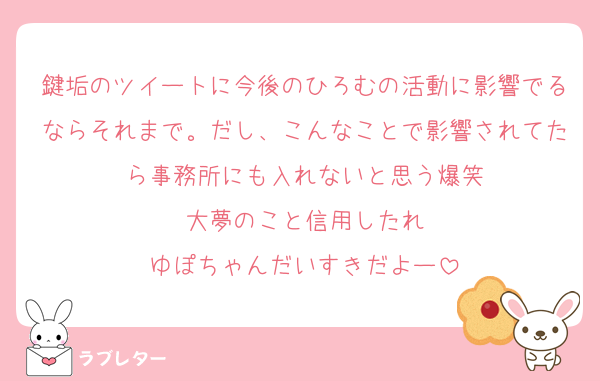 鍵垢のツイートに今後のひろむの活動に影響でるならそれまで。だし、こんなことで影響されてたら事務所にも入れないと思う爆笑
大夢のこと信用したれ
ゆぽちゃんだいすきだよー