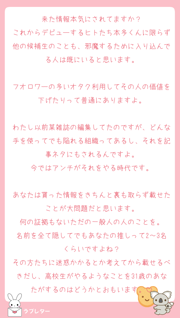 来た情報本気にされてますか？
これからデビューするヒトたち本多くんに限らず他の候補生のことも、邪魔するために入り込んでる人は既にいると思います。

フオロワーの多いオタク利用してその人の価値を下げたりって普通にありますよ。

わたし以前某雑誌の編集してたのですが、どんな手を使ってでも陥れる組織ってあるし、それを記事ネタにもされるんですよ。
今ではアンチがそれをやる時代です。

あなたは貰った情報をきちんと裏も取らず載せたことが大問題だと思います。
何の証拠もないただの一般人の人のことを。
名前を全て隠してでもあなたの推しって2～3名くらいですよね？
その方たちに迷惑かかるとか考えてから載せるべきだし、高校生がやるようなことを31歳のあなたがするのはどうかとおもいます。