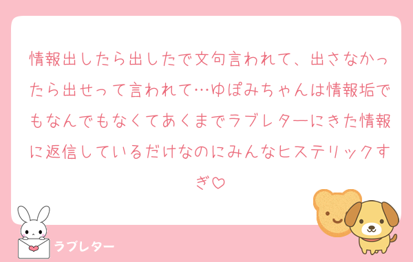 情報出したら出したで文句言われて、出さなかったら出せって言われて…ゆぽみちゃんは情報垢でもなんでもなくてあくまでラブレターにきた情報に返信しているだけなのにみんなヒステリックすぎ