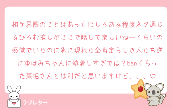 相手界隈のことはあったにしろある程度ネタ通じるひろむ推しがここで話して楽しいねーくらいの感覚でいたのに急に現れた全肯定らしき人たち逆にゆぽみちゃんに執着しすぎでは？banくらった某垢さんとは別だと思いますけど、、、