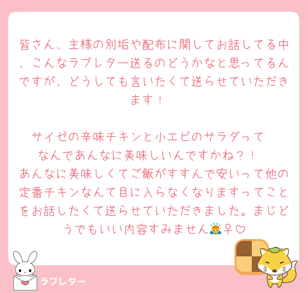 皆さん、主様の別垢や配布に関してお話してる中、こんなラブレター送るのどうかなと思ってるんですが、どうしても言いたくて送らせていただきます！

サイゼの辛味チキンと小エビのサラダって
なんであんなに美味しいんですかね？！
あんなに美味しくてご飯がすすんで安いって他の定番チキンなんて目に入らなくなりますってことをお話したくて送らせていただきました。まじどうでもいい内容すみません🙇‍♀️