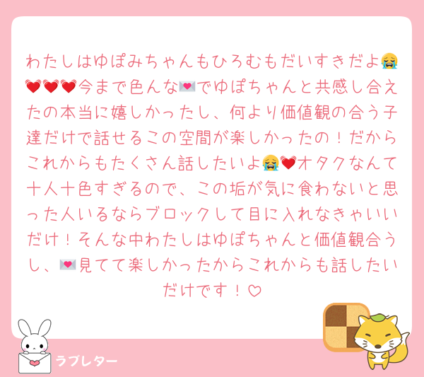 わたしはゆぽみちゃんもひろむもだいすきだよ😭💓💓💓今まで色んな💌でゆぽちゃんと共感し合えたの本当に嬉しかったし、何より価値観の合う子達だけで話せるこの空間が楽しかったの！だからこれからもたくさん話したいよ😭💓オタクなんて十人十色すぎるので、この垢が気に食わないと思った人いるならブロックして目に入れなきゃいいだけ！そんな中わたしはゆぽちゃんと価値観合うし、💌見てて楽しかったからこれからも話したいだけです！