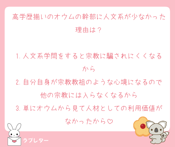 高学歴揃いのオウムの幹部に人文系が少なかった理由は？

1.人文系学問をすると宗教に騙されにくくなるから
2.自分自身が宗教教祖のような心境になるので他の宗教には入らなくなるから
3.単にオウムから見て人材としての利用価値がなかったから