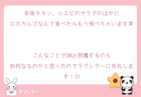 辛味チキン、小エビのサラダのほかに
エスカルゴなんて食べたらもう飛べちゃいます笑

こんなことでDMお邪魔するのも
如何なものかと思ったのでラブレターに失礼します！