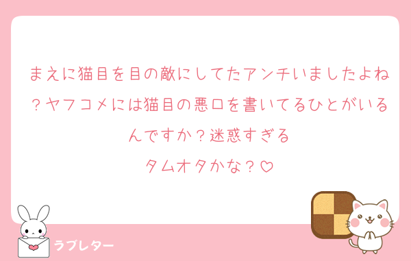 まえに猫目を目の敵にしてたアンチいましたよね？ヤフコメには猫目の悪口を書いてるひとがいるんですか？迷惑すぎる
タムオタかな？