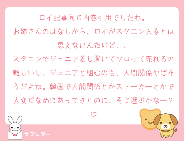 ロイ記事同じ内容引用でしたね。
お姉さんのはなしから、ロイがスタエン入るとは思えないんだけど、、
スタエンでジュニア差し置いてソロって売れるの難しいし、ジュニアと組むのも、人間関係やばそうだよね。韓国で人間関係とかストーカーとかで大変だなめにあってきたのに、そこ選ぶかなー？