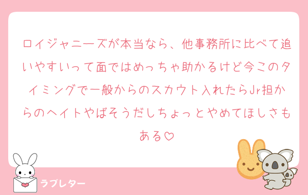 ロイジャニーズが本当なら、他事務所に比べて追いやすいって面ではめっちゃ助かるけど今このタイミングで一般からのスカウト入れたらJr担からのヘイトやばそうだしちょっとやめてほしさもある