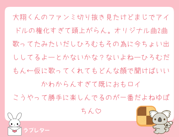 大翔くんのファンミ切り抜き見たけどまじでアイドルの権化すぎて頭上がらん。オリジナル曲2曲歌ってたみたいだしひろむもその為に今ちょい出ししてるよーとかないかな？ないよねーひろむだもん←仮に歌ってくれてもどんな顔で聞けばいいかわからんすぎて既におもロイ
こうやって勝手に楽しんでるのが一番だよねゆぽちん