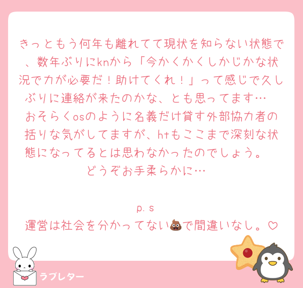きっともう何年も離れてて現状を知らない状態で、数年ぶりにknから「今かくかくしかじかな状況で力が必要だ！助けてくれ！」って感じで久しぶりに連絡が来たのかな、とも思ってます…
おそらくosのように名義だけ貸す外部協力者の括りな気がしてますが、htもここまで深刻な状態になってるとは思わなかったのでしょう。
どうぞお手柔らかに…

p.s
運営は社会を分かってない💩で間違いなし。