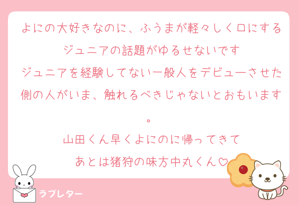 よにの大好きなのに、ふうまが軽々しく口にするジュニアの話題がゆるせないです
ジュニアを経験してない一般人をデビューさせた側の人がいま、触れるべきじゃないとおもいます。
山田くん早くよにのに帰ってきて
あとは猪狩の味方中丸くん