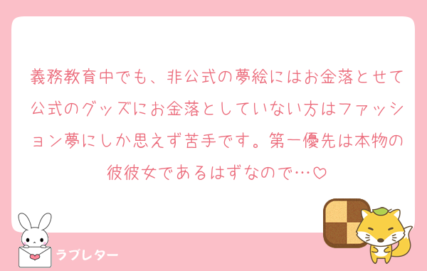 義務教育中でも、非公式の夢絵にはお金落とせて公式のグッズにお金落としていない方はファッション夢にしか思えず苦手です。第一優先は本物の彼彼女であるはずなので…