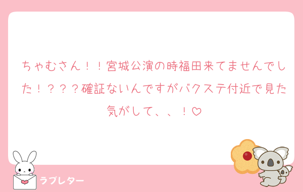 ちゃむさん！！宮城公演の時福田来てませんでした！？？？確証ないんですがバクステ付近で見た気がして、、！