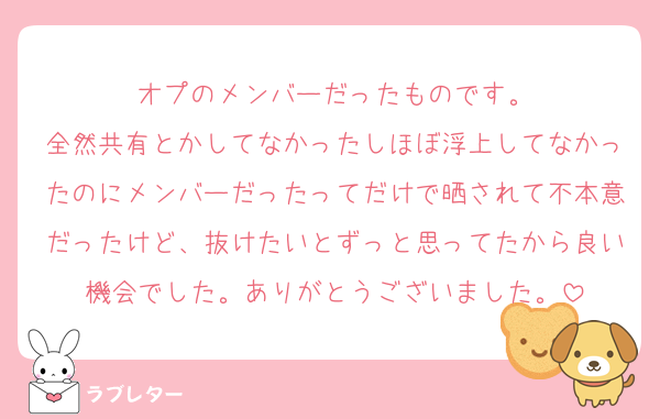 オプのメンバーだったものです。
全然共有とかしてなかったしほぼ浮上してなかったのにメンバーだったってだけで晒されて不本意だったけど、抜けたいとずっと思ってたから良い機会でした。ありがとうございました。