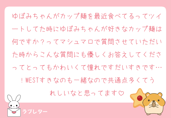 ゆぽみちゃんがカップ麺を最近食べてるってツイートしてた時にゆぽみちゃんが好きなカップ麺は何ですか？ってマシュマロで質問させていただいた時からこんな質問にも優しくお答えしてくださってとってもかわいくて憧れですだいすきです…！WESTすきなのも一緒なので共通点多くてうれしいなと思ってます