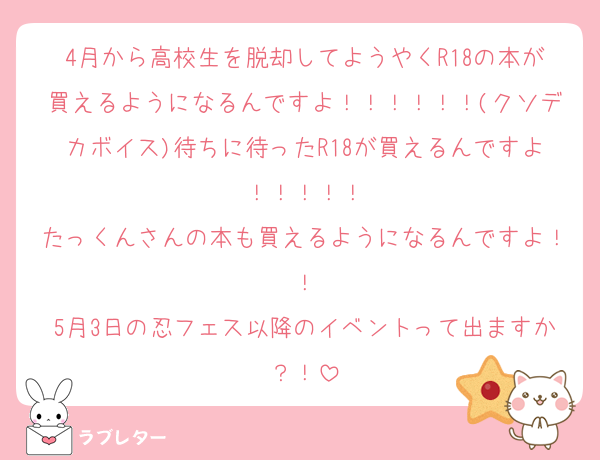 4月から高校生を脱却してようやくR18の本が買えるようになるんですよ！！！！！！(クソデカボイス)待ちに待ったR18が買えるんですよ！！！！！
たっくんさんの本も買えるようになるんですよ！！
5月3日の忍フェス以降のイベントって出ますか？！