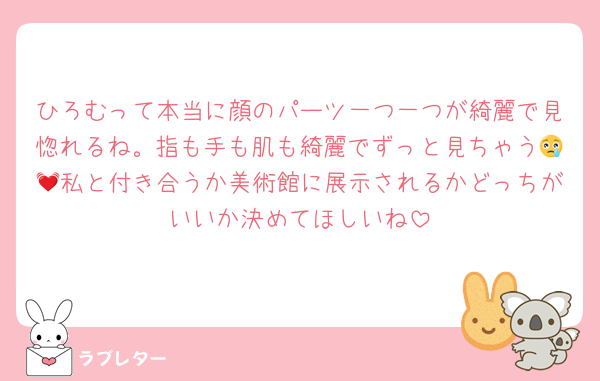 ひろむって本当に顔のパーツ一つ一つが綺麗で見惚れるね。指も手も肌も綺麗でずっと見ちゃう😢💓私と付き合うか美術館に展示されるかどっちがいいか決めてほしいね