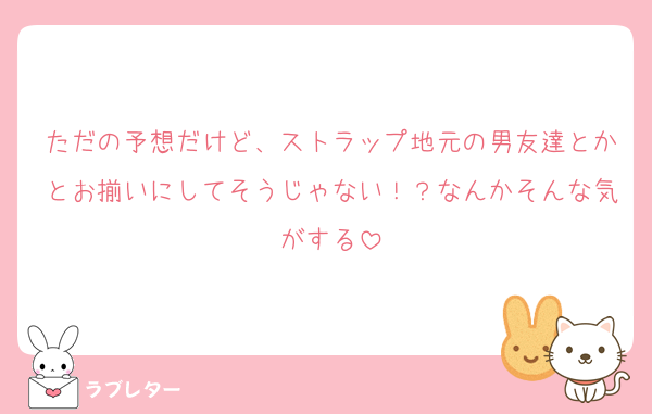 ただの予想だけど、ストラップ地元の男友達とかとお揃いにしてそうじゃない！？なんかそんな気がする