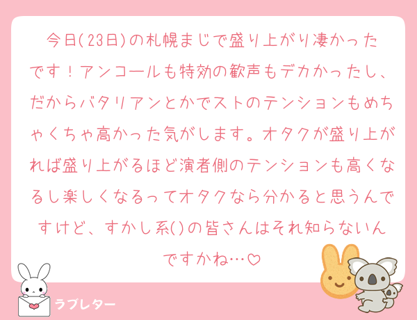 今日(23日)の札幌まじで盛り上がり凄かったです！アンコールも特効の歓声もデカかったし、だからバタリアンとかでストのテンションもめちゃくちゃ高かった気がします。オタクが盛り上がれば盛り上がるほど演者側のテンションも高くなるし楽しくなるってオタクなら分かると思うんですけど、すかし系()の皆さんはそれ知らないんですかね…