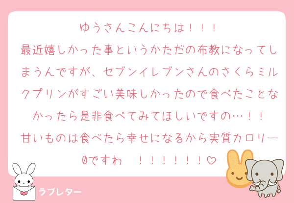 ゆうさんこんにちは！！！
最近嬉しかった事というかただの布教になってしまうんですが、セブンイレブンさんのさくらミルクプリンがすごい美味しかったので食べたことなかったら是非食べてみてほしいですの…！！
甘いものは食べたら幸せになるから実質カロリー0ですわ〜！！！！！！