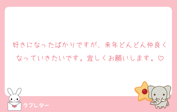 好きになったばかりですが、来年どんどん仲良くなっていきたいです。宜しくお願いします。