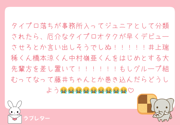 タイプロ落ちが事務所入ってジュニアとして分類されたら、厄介なタイプロオタクが早くデビューさせろとか言い出しそうでしぬ！！！！！井上瑞稀くん橋本涼くん中村嶺亜くんをはじめとする大先輩方を差し置いて！！！！！！もしグループ組むってなって藤井ちゃんとか巻き込んだらどうしよう😭😭😭😭😭😭😭😭😭