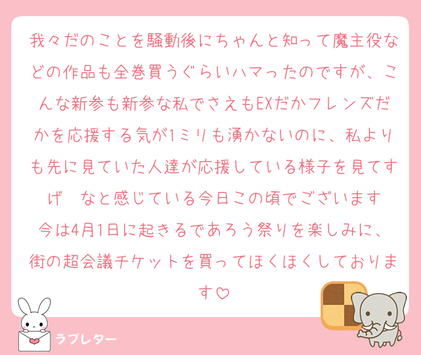 我々だのことを騒動後にちゃんと知って魔主役などの作品も全巻買うぐらいハマったのですが、こんな新参も新参な私でさえもEXだかフレンズだかを応援する気が1ミリも湧かないのに、私よりも先に見ていた人達が応援している様子を見てすげ〜なと感じている今日この頃でございます
今は4月1日に起きるであろう祭りを楽しみに、街の超会議チケットを買ってほくほくしております