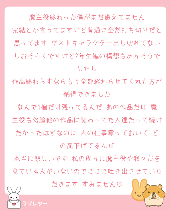 魔主役終わった傷がまだ癒えてません
完結とか言うてますけど普通に全然打ち切りだと思ってます ゲストキャラクター出し切れてないしおそらくですけど2年生編の構想もありそうでしたし
作品終わらすならもう全部終わらせてくれた方が納得できました
なんで1個だけ残ってるんだ あの作品だけ 魔主役も勿論他の作品に関わってた人達だって続けたかったはずなのに 人の仕事奪っておいて どの面下げてるんだ
本当に悲しいです 私の周りに魔主役や我々だを見ている人がいないのでここに吐き出させていただきます すみません