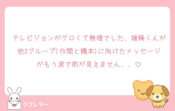 テレビジョンがグロくて無理でした、瑞稀くんが他2グループ(作間と橋本)に向けたメッセージがもう涙で前が見えません、、