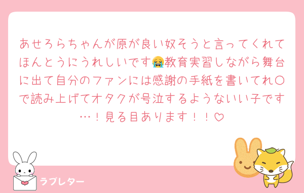 あせろらちゃんが原が良い奴そうと言ってくれてほんとうにうれしいです😭教育実習しながら舞台に出て自分のファンには感謝の手紙を書いてれ〇で読み上げてオタクが号泣するようないい子です…！見る目あります！！