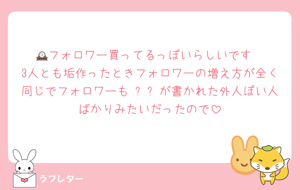 🕰フォロワー買ってるっぽいらしいです
3人とも垢作ったときフォロワーの増え方が全く同じでフォロワーもɴᴇᴡが書かれた外人ぽい人ばかりみたいだったので