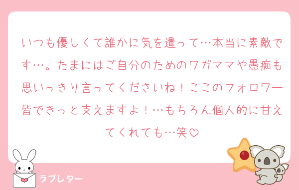 いつも優しくて誰かに気を遣って…本当に素敵です…。たまにはご自分のためのワガママや愚痴も思いっきり言ってくださいね！ここのフォロワー皆できっと支えますよ！…もちろん個人的に甘えてくれても…笑