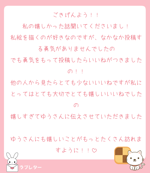ごきげんよう！！
私の嬉しかった話聞いてくださいまし！
私絵を描くのが好きなのですが、なかなか投稿する勇気がありませんでしたの
でも勇気をもって投稿したらいいねがつきましたの！！
他の人から見たらとても少ないいいねですが私にとってはとても大切でとても嬉しいいいねでしたの
嬉しすぎてゆうさんに伝えさせていただきました
ゆうさんにも嬉しいことがもっとたくさん訪れますように！！