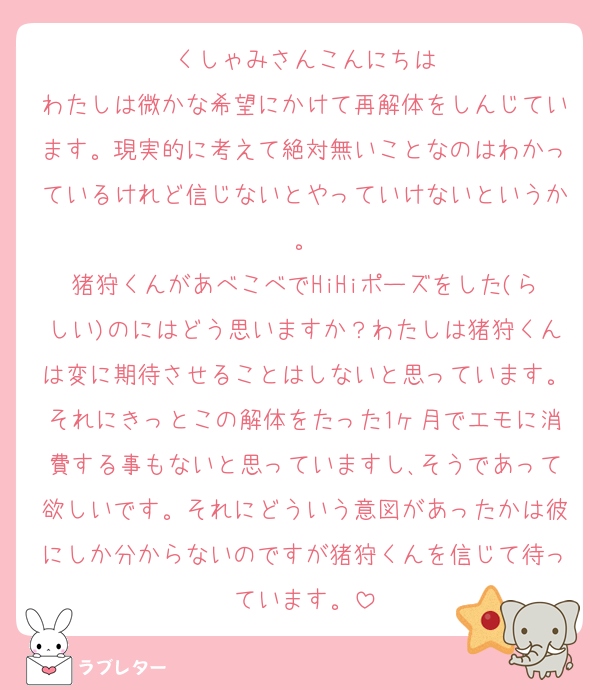 くしゃみさんこんにちは
わたしは微かな希望にかけて再解体をしんじています。現実的に考えて絶対無いことなのはわかっているけれど信じないとやっていけないというか。
猪狩くんがあべこべでHiHiポーズをした(らしい)のにはどう思いますか？わたしは猪狩くんは変に期待させることはしないと思っています。それにきっとこの解体をたった1ヶ月でエモに消費する事もないと思っていますし､そうであって欲しいです。それにどういう意図があったかは彼にしか分からないのですが猪狩くんを信じて待っています。