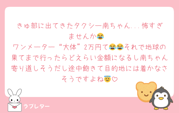 きゅ部に出てきたタクシー南ちゃん...怖すぎませんか😂
ワンメーター“大体”2万円て😂😂それで地球の果てまで行ったらどえらい金額になるし南ちゃん寄り道しそうだし途中飽きて目的地には着かなさそうですよね😇