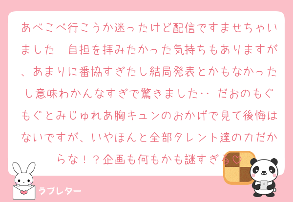 あべこべ行こうか迷ったけど配信ですませちゃいました　自担を拝みたかった気持ちもありますが、あまりに番協すぎたし結局発表とかもなかったし意味わかんなすぎで驚きました‥ だおのもぐもぐとみじゅれあ胸キュンのおかげで見て後悔はないですが、いやほんと全部タレント達の力だからな！？企画も何もかも謎すぎる