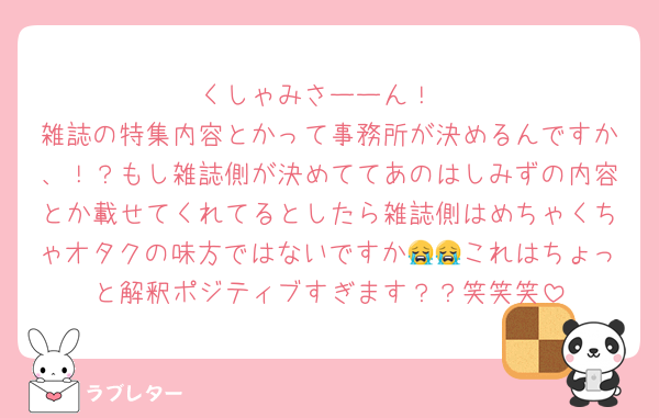 くしゃみさーーん！
雑誌の特集内容とかって事務所が決めるんですか、！？もし雑誌側が決めててあのはしみずの内容とか載せてくれてるとしたら雑誌側はめちゃくちゃオタクの味方ではないですか😭😭これはちょっと解釈ポジティブすぎます？？笑笑笑