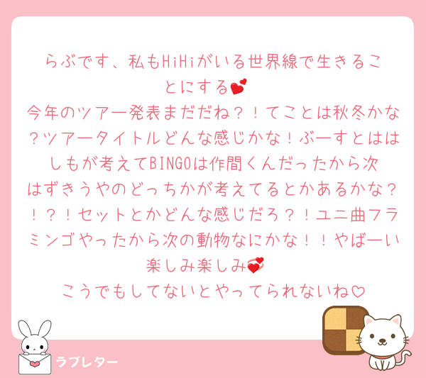 らぶです、私もHiHiがいる世界線で生きることにする💕
今年のツアー発表まだだね？！てことは秋冬かな？ツアータイトルどんな感じかな！ぶーすとははしもが考えてBINGOは作間くんだったから次はずきうやのどっちかが考えてるとかあるかな？！？！セットとかどんな感じだろ？！ユニ曲フラミンゴやったから次の動物なにかな！！やばーい楽しみ楽しみ💞
こうでもしてないとやってられないね