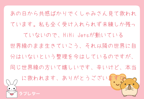 あの日から共感ばかりでくしゃみさん見て救われています。私も全く受け入れられず未練しか残っていないので、HiHi Jetsが動いている世界線のまま生きていこう、それ以降の世界に自分はいないという整理を今はしているのですが、同じ世界線の方いて嬉しいです、辛いけど、本当に救われます、ありがとうございます