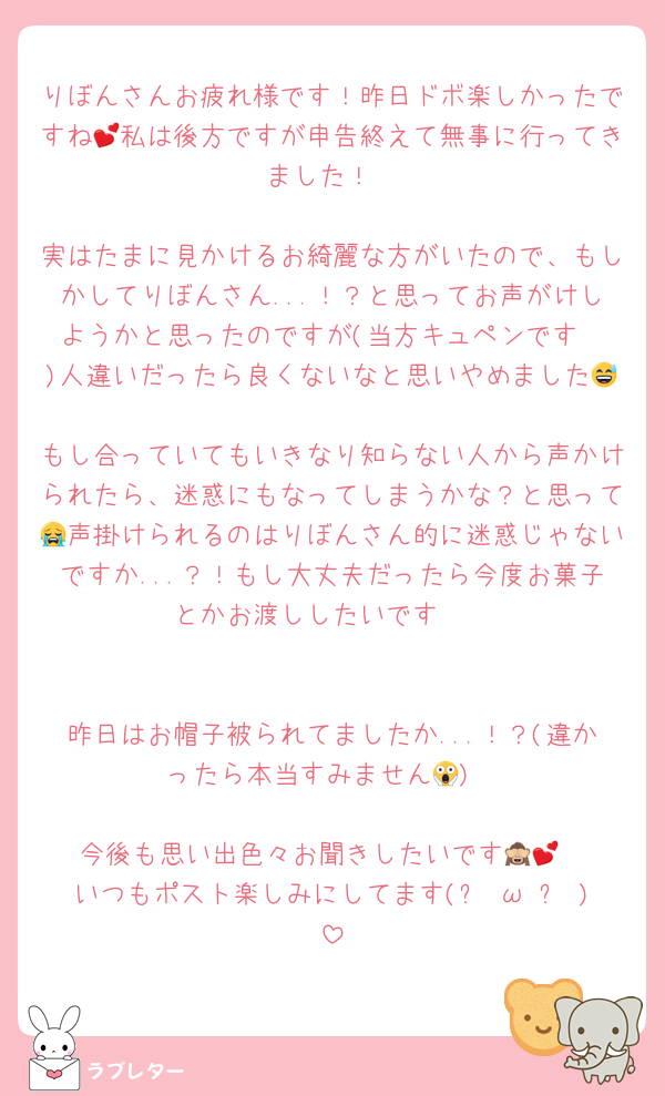 りぼんさんお疲れ様です！昨日ドボ楽しかったですね💕私は後方ですが申告終えて無事に行ってきました！

実はたまに見かけるお綺麗な方がいたので、もしかしてりぼんさん...！？と思ってお声がけしようかと思ったのですが(当方キュペンです❣️)人違いだったら良くないなと思いやめました😅
もし合っていてもいきなり知らない人から声かけられたら、迷惑にもなってしまうかな？と思って😭声掛けられるのはりぼんさん的に迷惑じゃないですか...？！もし大丈夫だったら今度お菓子とかお渡ししたいです🤭


昨日はお帽子被られてましたか...！？(違かったら本当すみません😱)

今後も思い出色々お聞きしたいです🙈💕
いつもポスト楽しみにしてます(๑╹ω╹๑ )