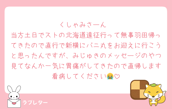 くしゃみさーん
当方土日でストの北海道遠征行って無事羽田帰ってきたので直行で新横にバニ丸をお迎えに行こうと思ったんですが、みじゅきのメッセージのやつ見てなんか一気に胃痛がしてきたので直帰します看病してください😭