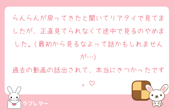 らんらんが戻ってきたと聞いてリアタイで見てましたが、正直見てられなくて途中で見るのやめました。(最初から見るなよって話かもしれませんが…)
過去の動画の話出されて、本当にきつかったです。