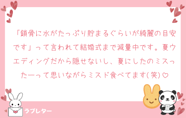 「鎖骨に水がたっぷり貯まるぐらいが綺麗の目安です」って言われて結婚式まで減量中です。夏ウエディングだから隠せないし、夏にしたのミスったーって思いながらミスド食べてます(笑)