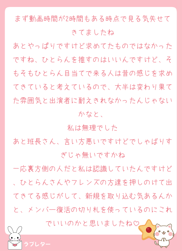 まず動画時間が2時間もある時点で見る気失せてきてましたね
あとやっぱりですけど求めてたものではなかったですね、ひとらんを推すのはいいんですけど、そもそもひとらん目当てで来る人は昔の感じを求めてきていると考えているので、大半は変わり果てた雰囲気と出演者に耐えきれなかったんじゃないかなと、
私は無理でした
あと班長さん、言い方悪いですけどでしゃばりすぎじゃ無いですかね
一応裏方側の人だと私は認識していたんですけど、ひとらんさんやフレンズの方達を押しのけて出てきてる感じがして、新規を取り込む気あるんかと、メンバー復活の切り札を使っているのにこれでいいのかと思いましたね