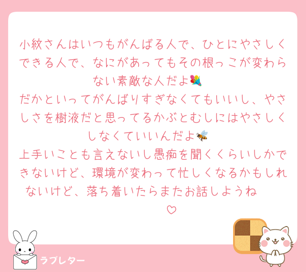 小紋さんはいつもがんばる人で、ひとにやさしくできる人で、なにがあってもその根っこが変わらない素敵な人だよ💐
だかといってがんばりすぎなくてもいいし、やさしさを樹液だと思ってるかぶとむしにはやさしくしなくていいんだよ🐝
上手いことも言えないし愚痴を聞くくらいしかできないけど、環境が変わって忙しくなるかもしれないけど、落ち着いたらまたお話しようね❣️❣️❣️❣️❣️