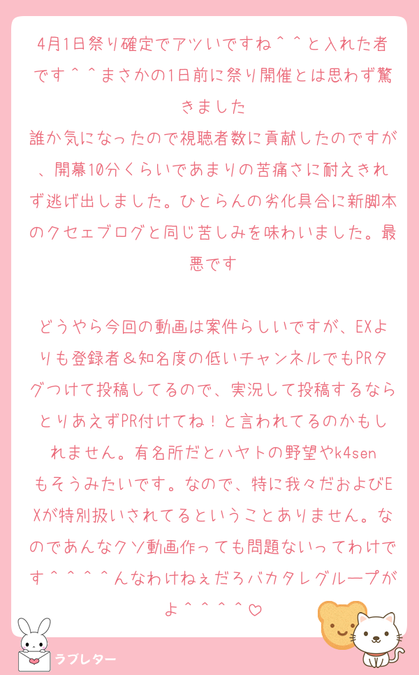 4月1日祭り確定でアツいですね＾＾と入れた者です＾＾まさかの1日前に祭り開催とは思わず驚きました
誰か気になったので視聴者数に貢献したのですが、開幕10分くらいであまりの苦痛さに耐えきれず逃げ出しました。ひとらんの劣化具合に新脚本のクセェブログと同じ苦しみを味わいました。最悪です

どうやら今回の動画は案件らしいですが、EXよりも登録者＆知名度の低いチャンネルでもPRタグつけて投稿してるので、実況して投稿するならとりあえずPR付けてね！と言われてるのかもしれません。有名所だとハヤトの野望やk4senもそうみたいです。なので、特に我々だおよびEXが特別扱いされてるということありません。なのであんなクソ動画作っても問題ないってわけです＾＾＾＾んなわけねぇだろバカタレグループがよ＾＾＾＾
