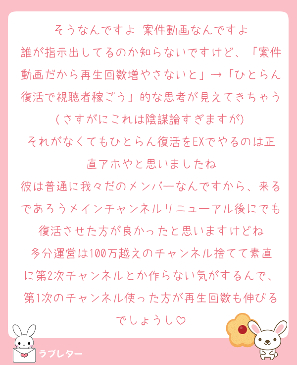 そうなんですよ 案件動画なんですよ
誰が指示出してるのか知らないですけど、「案件動画だから再生回数増やさないと」→「ひとらん復活で視聴者稼ごう」的な思考が見えてきちゃう(さすがにこれは陰謀論すぎますが)
それがなくてもひとらん復活をEXでやるのは正直アホやと思いましたね
彼は普通に我々だのメンバーなんですから、来るであろうメインチャンネルリニューアル後にでも復活させた方が良かったと思いますけどね
多分運営は100万越えのチャンネル捨てて素直に第2次チャンネルとか作らない気がするんで、第1次のチャンネル使った方が再生回数も伸びるでしょうし