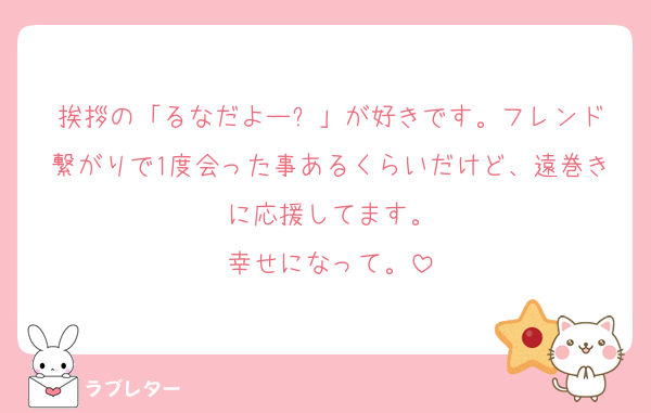 挨拶の「るなだよー⤴︎」が好きです。フレンド繋がりで1度会った事あるくらいだけど、遠巻きに応援してます。
幸せになって。
